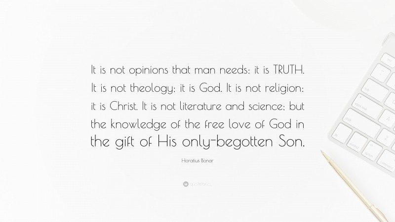 Horatius Bonar Quote: “It is not opinions that man needs: it is TRUTH. It is not theology; it is God. It is not religion: it is Christ. It is not literature and science; but the knowledge of the free love of God in the gift of His only-begotten Son.”