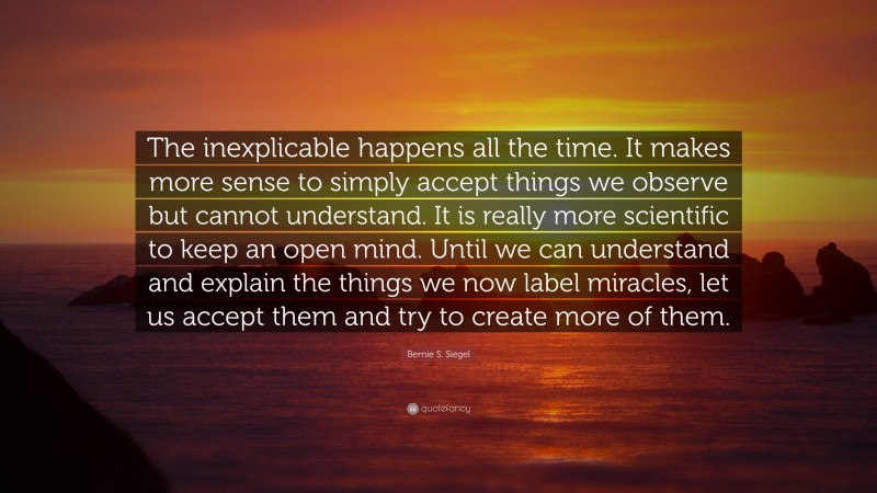 Bernie S. Siegel Quote: “The inexplicable happens all the time. It makes more sense to simply accept things we observe but cannot understand. It is really more scientific to keep an open mind. Until we can understand and explain the things we now label miracles, let us accept them and try to create more of them.”