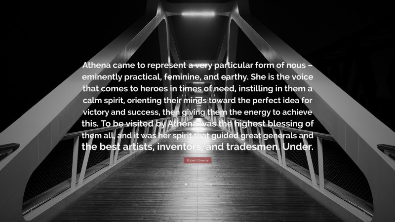 Robert Greene Quote: “Athena came to represent a very particular form of nous – eminently practical, feminine, and earthy. She is the voice that comes to heroes in times of need, instilling in them a calm spirit, orienting their minds toward the perfect idea for victory and success, then giving them the energy to achieve this. To be visited by Athena was the highest blessing of them all, and it was her spirit that guided great generals and the best artists, inventors, and tradesmen. Under.”