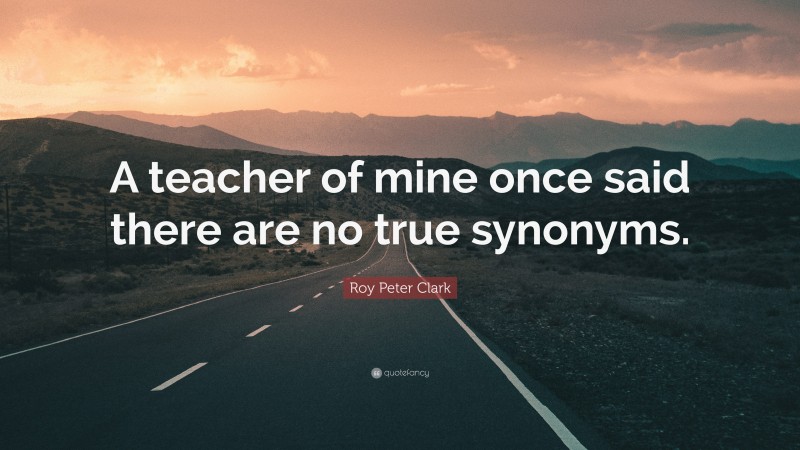 Roy Peter Clark Quote: “A teacher of mine once said there are no true synonyms.”