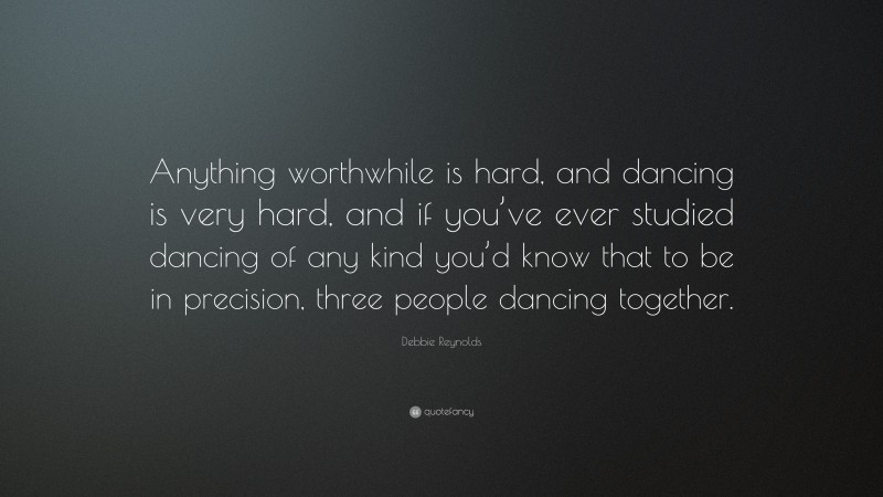 Debbie Reynolds Quote: “Anything worthwhile is hard, and dancing is very hard, and if you’ve ever studied dancing of any kind you’d know that to be in precision, three people dancing together.”