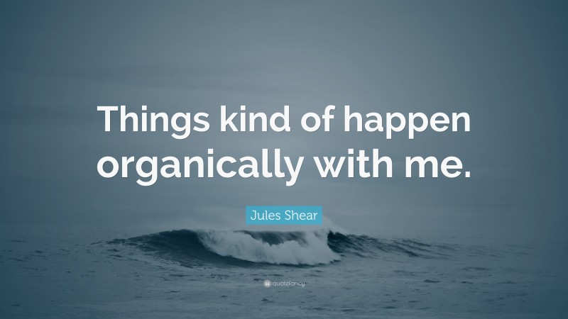 Jules Shear Quote: “Things kind of happen organically with me.”