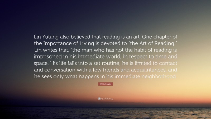 Will Schwalbe Quote: “Lin Yutang also believed that reading is an art. One chapter of the Importance of Living is devoted to “the Art of Reading.” Lin writes that, “the man who has not the habit of reading is imprisoned in his immediate world, in respect to time and space. His life falls into a set routine; he is limited to contact and conversation with a few friends and acquaintances, and he sees only what happens in his immediate neighborhood.”