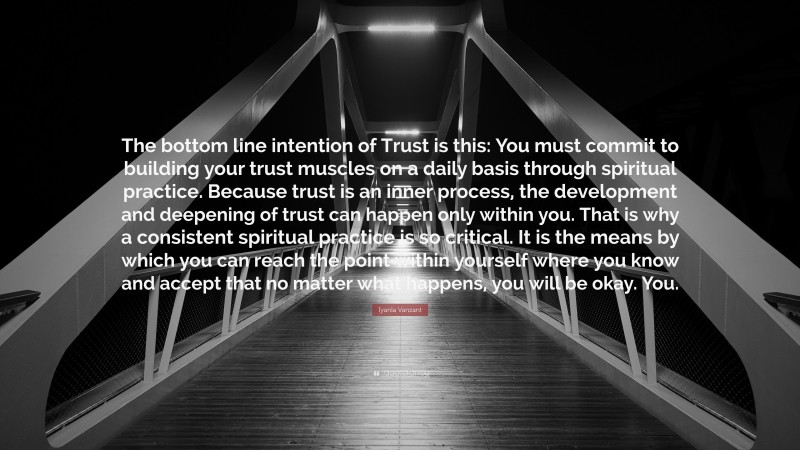 Iyanla Vanzant Quote: “The bottom line intention of Trust is this: You must commit to building your trust muscles on a daily basis through spiritual practice. Because trust is an inner process, the development and deepening of trust can happen only within you. That is why a consistent spiritual practice is so critical. It is the means by which you can reach the point within yourself where you know and accept that no matter what happens, you will be okay. You.”