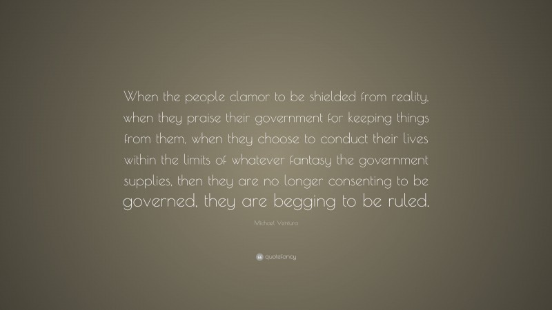 Michael Ventura Quote: “When the people clamor to be shielded from reality, when they praise their government for keeping things from them, when they choose to conduct their lives within the limits of whatever fantasy the government supplies, then they are no longer consenting to be governed, they are begging to be ruled.”