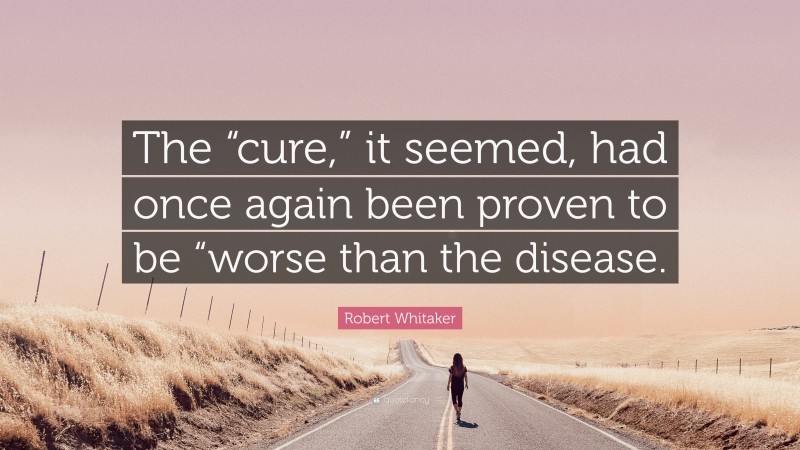 Robert Whitaker Quote: “The “cure,” it seemed, had once again been proven to be “worse than the disease.”