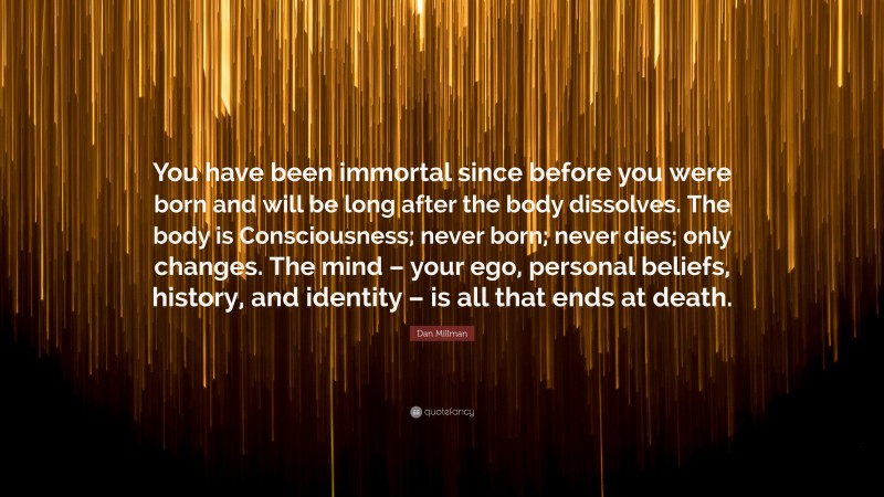 Dan Millman Quote: “You have been immortal since before you were born and will be long after the body dissolves. The body is Consciousness; never born; never dies; only changes. The mind – your ego, personal beliefs, history, and identity – is all that ends at death.”