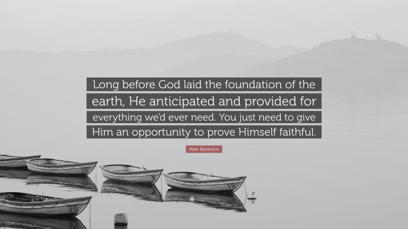 Mark Batterson Quote: “Long before God laid the foundation of the earth, He anticipated and provided for everything we’d ever need. You just need to give Him an opportunity to prove Himself faithful.”