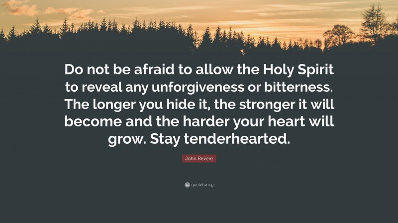 John Bevere Quote: “Do not be afraid to allow the Holy Spirit to reveal any unforgiveness or bitterness. The longer you hide it, the stronger it will become and the harder your heart will grow. Stay tenderhearted.”