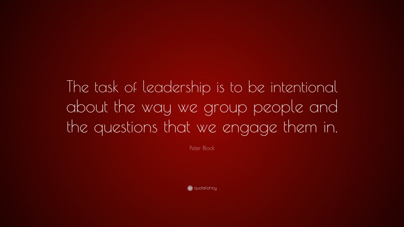Peter Block Quote: “The task of leadership is to be intentional about the way we group people and the questions that we engage them in.”