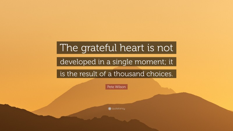 Pete Wilson Quote: “The grateful heart is not developed in a single moment; it is the result of a thousand choices.”