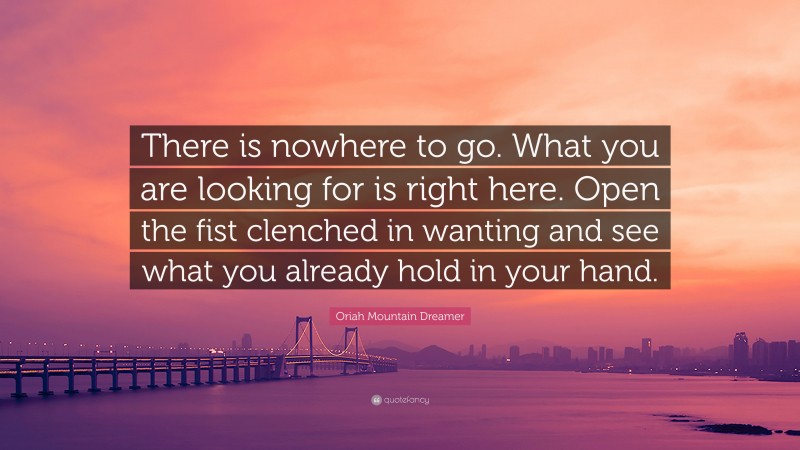 Oriah Mountain Dreamer Quote: “There is nowhere to go. What you are looking for is right here. Open the fist clenched in wanting and see what you already hold in your hand.”