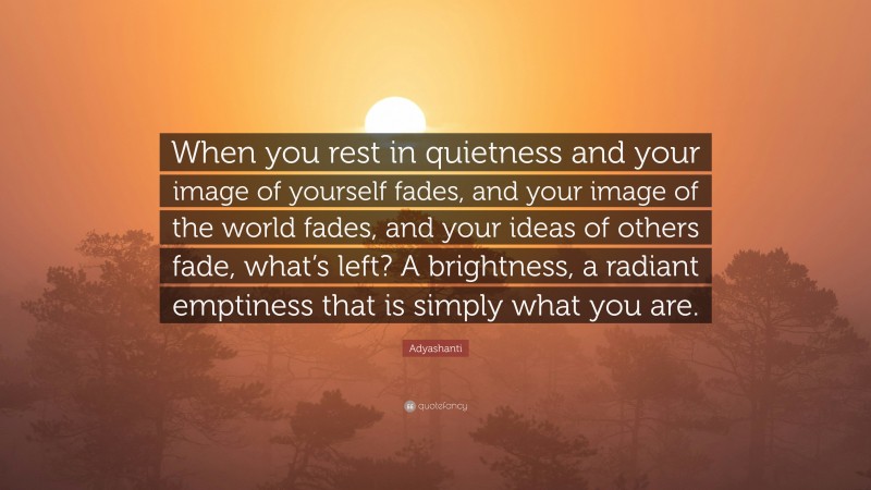 Adyashanti Quote: “When you rest in quietness and your image of yourself fades, and your image of the world fades, and your ideas of others fade, what’s left? A brightness, a radiant emptiness that is simply what you are.”