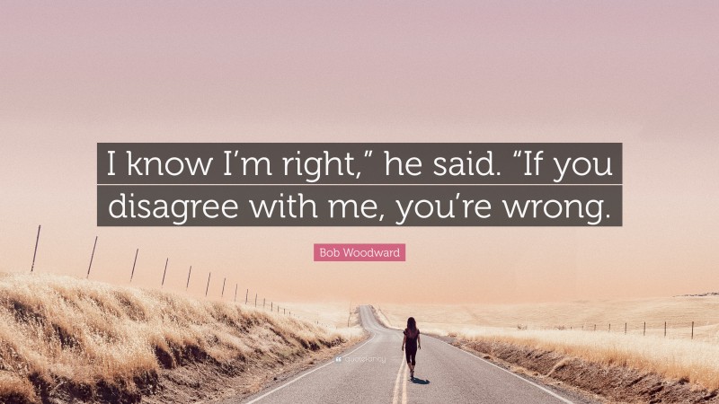 Bob Woodward Quote: “I know I’m right,” he said. “If you disagree with me, you’re wrong.”