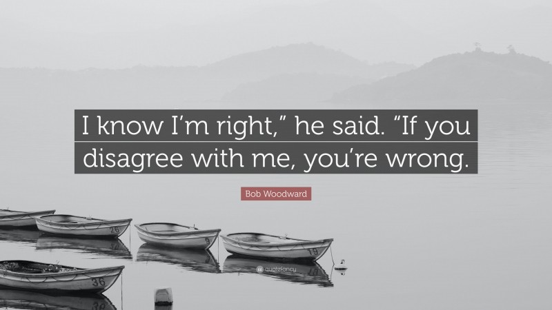 Bob Woodward Quote: “I know I’m right,” he said. “If you disagree with me, you’re wrong.”