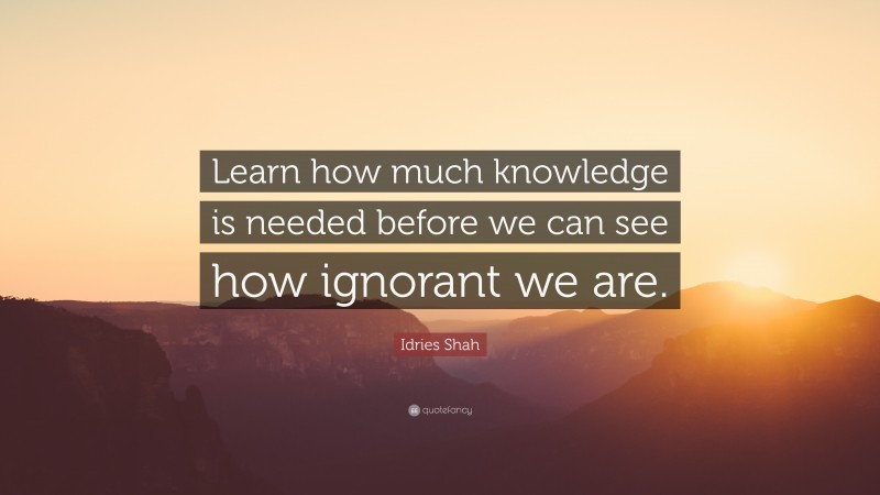 Idries Shah Quote: “Learn how much knowledge is needed before we can see how ignorant we are.”