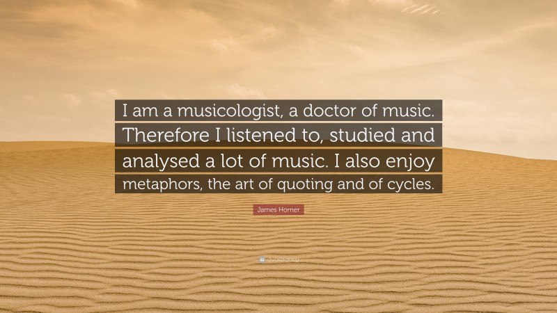 James Horner Quote: “I am a musicologist, a doctor of music. Therefore I listened to, studied and analysed a lot of music. I also enjoy metaphors, the art of quoting and of cycles.”