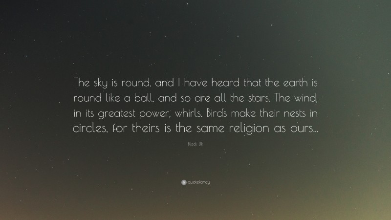 Black Elk Quote: “The sky is round, and I have heard that the earth is round like a ball, and so are all the stars. The wind, in its greatest power, whirls. Birds make their nests in circles, for theirs is the same religion as ours...”