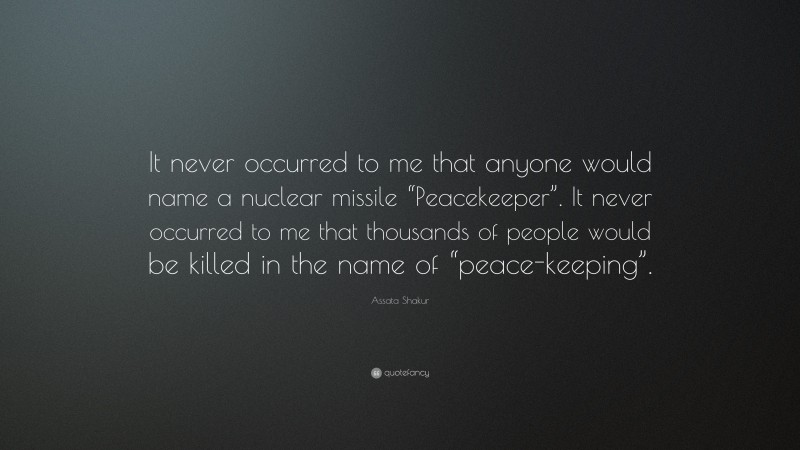 Assata Shakur Quote: “It never occurred to me that anyone would name a nuclear missile “Peacekeeper”. It never occurred to me that thousands of people would be killed in the name of “peace-keeping”.”
