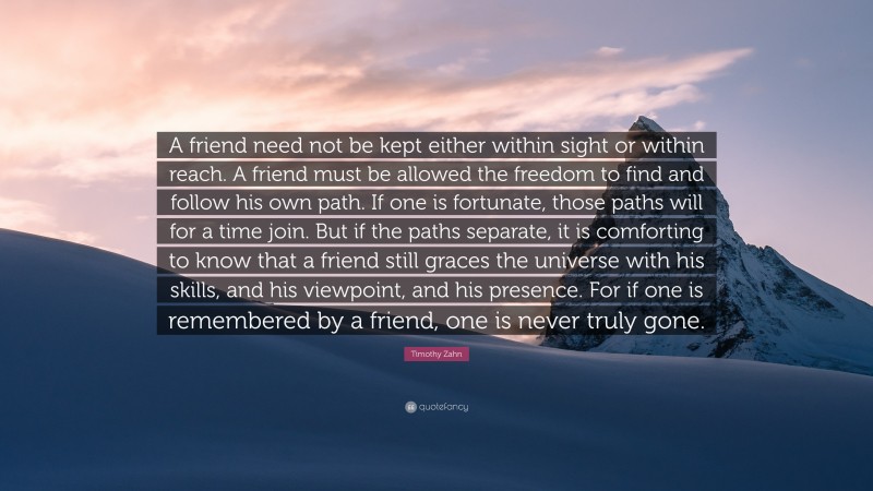 Timothy Zahn Quote: “A friend need not be kept either within sight or within reach. A friend must be allowed the freedom to find and follow his own path. If one is fortunate, those paths will for a time join. But if the paths separate, it is comforting to know that a friend still graces the universe with his skills, and his viewpoint, and his presence. For if one is remembered by a friend, one is never truly gone.”