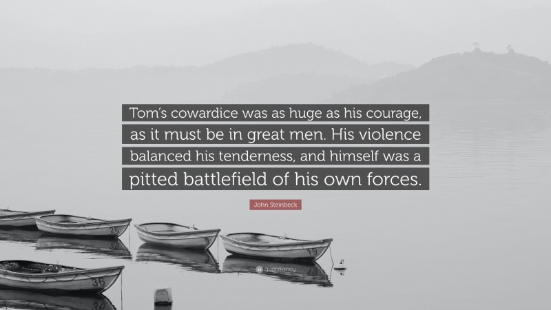 John Steinbeck Quote: “Tom’s cowardice was as huge as his courage, as it must be in great men. His violence balanced his tenderness, and himself was a pitted battlefield of his own forces.”