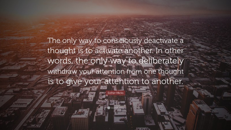 Esther Hicks Quote: “The only way to consciously deactivate a thought is to activate another. In other words, the only way to deliberately withdraw your attention from one thought is to give your attention to another.”