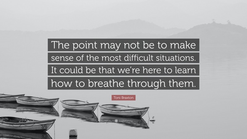 Toni Braxton Quote: “The point may not be to make sense of the most difficult situations. It could be that we’re here to learn how to breathe through them.”