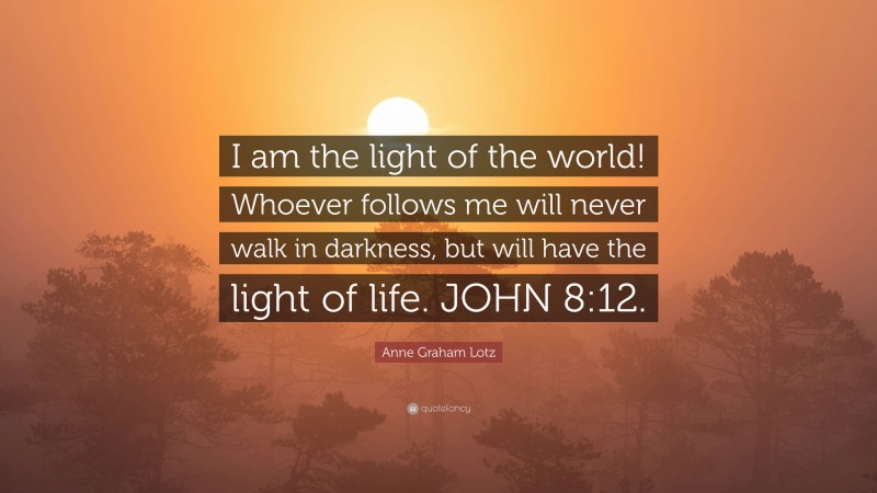 Anne Graham Lotz Quote: “I am the light of the world! Whoever follows me will never walk in darkness, but will have the light of life. JOHN 8:12.”