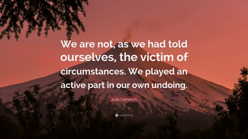 Julia Cameron Quote: “We are not, as we had told ourselves, the victim of circumstances. We played an active part in our own undoing.”