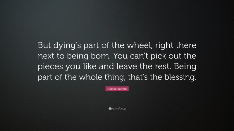 Natalie Babbitt Quote: “But dying’s part of the wheel, right there next to being born. You can’t pick out the pieces you like and leave the rest. Being part of the whole thing, that’s the blessing.”