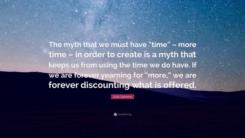 Julia Cameron Quote: “The myth that we must have “time” – more time – in order to create is a myth that keeps us from using the time we do have. If we are forever yearning for “more,” we are forever discounting what is offered.”