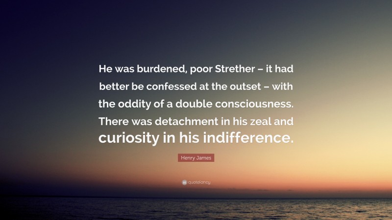 Henry James Quote: “He was burdened, poor Strether – it had better be confessed at the outset – with the oddity of a double consciousness. There was detachment in his zeal and curiosity in his indifference.”