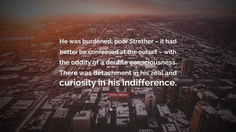 Henry James Quote: “He was burdened, poor Strether – it had better be confessed at the outset – with the oddity of a double consciousness. There was detachment in his zeal and curiosity in his indifference.”