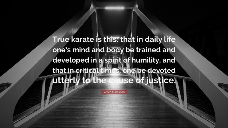 Gichin Funakoshi Quote: “True karate is this: that in daily life one’s mind and body be trained and developed in a spirit of humility, and that in critical times, one be devoted utterly to the cause of justice.”