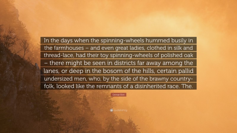 George Eliot Quote: “In the days when the spinning-wheels hummed busily in the farmhouses – and even great ladies, clothed in silk and thread-lace, had their toy spinning-wheels of polished oak – there might be seen in districts far away among the lanes, or deep in the bosom of the hills, certain pallid undersized men, who, by the side of the brawny country-folk, looked like the remnants of a disinherited race. The.”