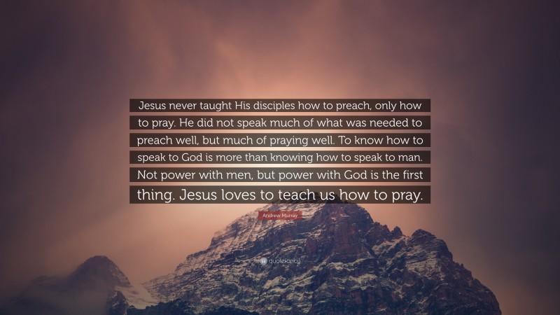 Andrew Murray Quote: “Jesus never taught His disciples how to preach, only how to pray. He did not speak much of what was needed to preach well, but much of praying well. To know how to speak to God is more than knowing how to speak to man. Not power with men, but power with God is the first thing. Jesus loves to teach us how to pray.”