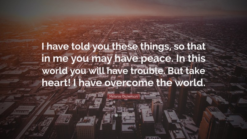 Melanie Dickerson Quote: “I have told you these things, so that in me you may have peace. In this world you will have trouble. But take heart! I have overcome the world.”