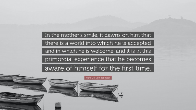 Hans Urs von Balthasar Quote: “In the mother’s smile, it dawns on him that there is a world into which he is accepted and in which he is welcome, and it is in this primordial experience that he becomes aware of himself for the first time.”