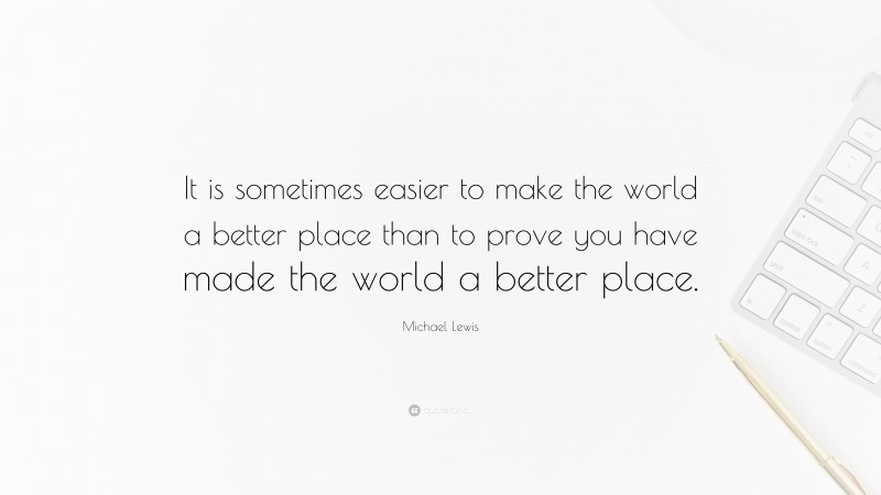 Michael Lewis Quote: “It is sometimes easier to make the world a better place than to prove you have made the world a better place.”