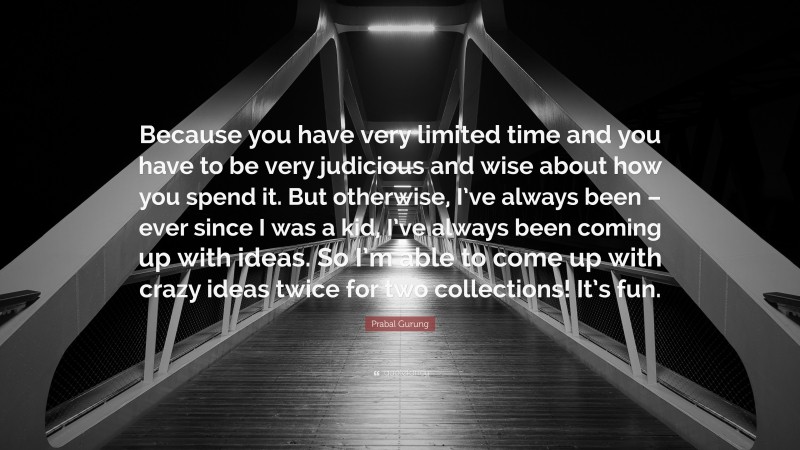 Prabal Gurung Quote: “Because you have very limited time and you have to be very judicious and wise about how you spend it. But otherwise, I’ve always been – ever since I was a kid, I’ve always been coming up with ideas. So I’m able to come up with crazy ideas twice for two collections! It’s fun.”