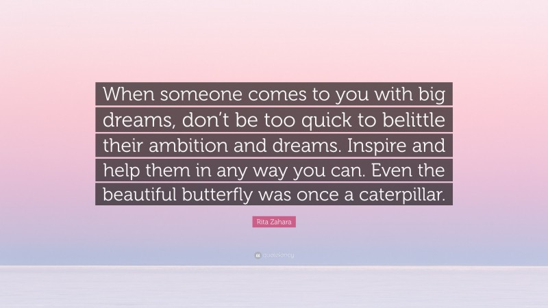 Rita Zahara Quote: “When someone comes to you with big dreams, don’t be too quick to belittle their ambition and dreams. Inspire and help them in any way you can. Even the beautiful butterfly was once a caterpillar.”