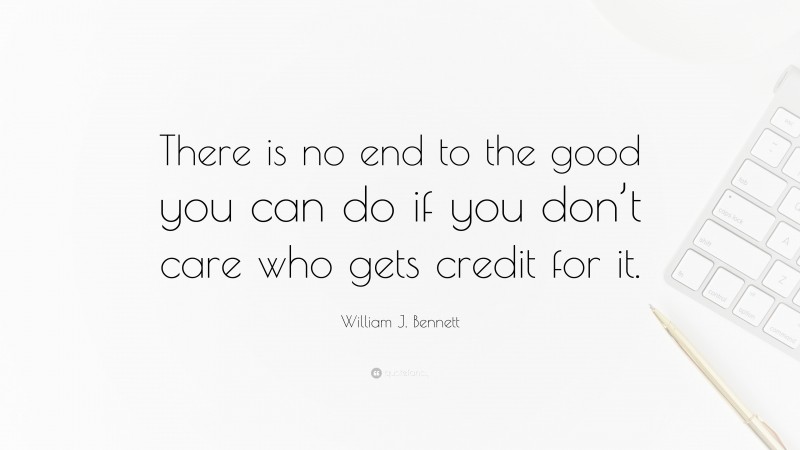 William J. Bennett Quote: “There is no end to the good you can do if you don’t care who gets credit for it.”