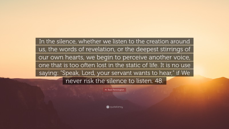 M. Basil Pennington Quote: “In the silence, whether we listen to the creation around us, the words of revelation, or the deepest stirrings of our own hearts, we begin to perceive another voice, one that is too often lost in the static of life. It is no use saying: ”Speak, Lord, your servant wants to hear,” if We never risk the silence to listen. 48.”