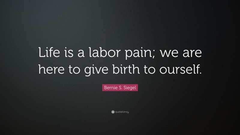 Bernie S. Siegel Quote: “Life is a labor pain; we are here to give birth to ourself.”