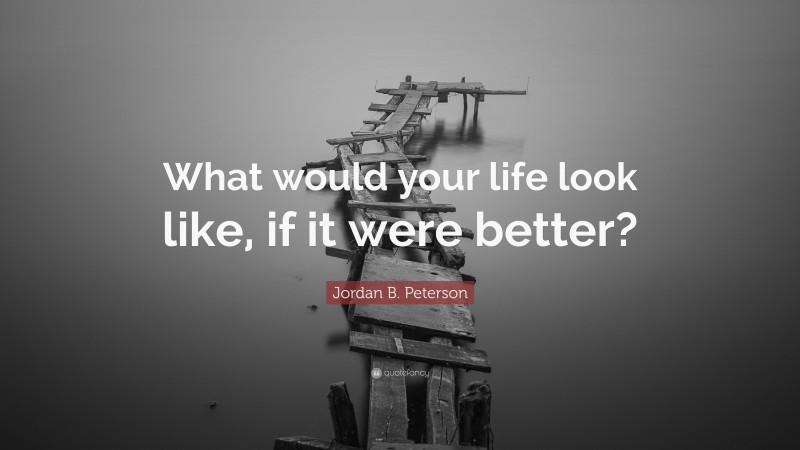 Jordan B. Peterson Quote: “What would your life look like, if it were better?”