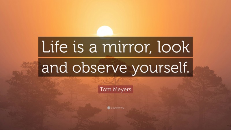 Tom Meyers Quote: “Life is a mirror, look and observe yourself.”
