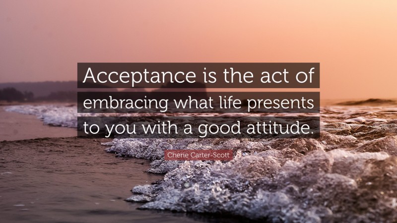Cherie Carter-Scott Quote: “Acceptance is the act of embracing what life presents to you with a good attitude.”