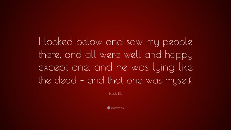 Black Elk Quote: “I looked below and saw my people there, and all were well and happy except one, and he was lying like the dead – and that one was myself.”