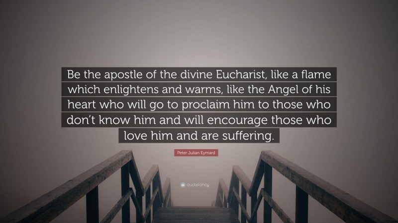 Peter Julian Eymard Quote: “Be the apostle of the divine Eucharist, like a flame which enlightens and warms, like the Angel of his heart who will go to proclaim him to those who don’t know him and will encourage those who love him and are suffering.”