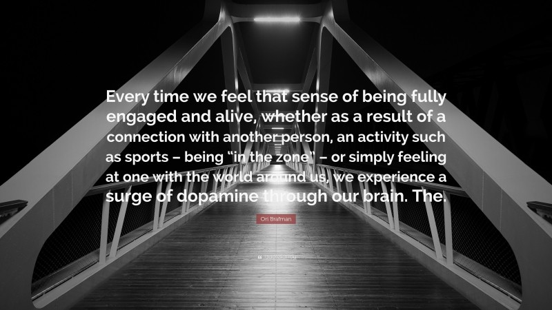 Ori Brafman Quote: “Every time we feel that sense of being fully engaged and alive, whether as a result of a connection with another person, an activity such as sports – being “in the zone” – or simply feeling at one with the world around us, we experience a surge of dopamine through our brain. The.”